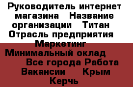 Руководитель интернет-магазина › Название организации ­ Титан › Отрасль предприятия ­ Маркетинг › Минимальный оклад ­ 26 000 - Все города Работа » Вакансии   . Крым,Керчь